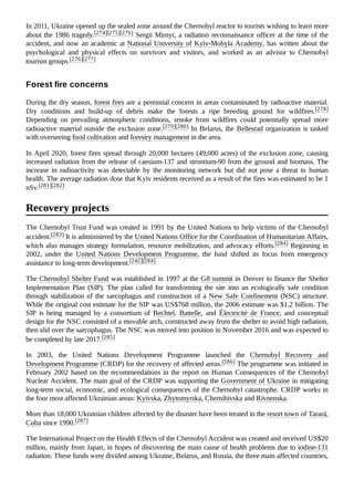 In 2011, Ukraine opened up the sealed zone around the Chernobyl reactor to tourists wishing to learn more
about the 1986 tragedy.[274][275][276] Sergii Mirnyi, a radiation reconnaissance officer at the time of the
accident, and now an academic at National University of Kyiv-Mohyla Academy, has written about the
psychological and physical effects on survivors and visitors, and worked as an advisor to Chernobyl
tourism groups.[276][277]
During the dry season, forest fires are a perennial concern in areas contaminated by radioactive material.
Dry conditions and build-up of debris make the forests a ripe breeding ground for wildfires.[278]
Depending on prevailing atmospheric conditions, smoke from wildfires could potentially spread more
radioactive material outside the exclusion zone.[279][280] In Belarus, the Bellesrad organization is tasked
with overseeing food cultivation and forestry management in the area.
In April 2020, forest fires spread through 20,000 hectares (49,000 acres) of the exclusion zone, causing
increased radiation from the release of caesium-137 and strontium-90 from the ground and biomass. The
increase in radioactivity was detectable by the monitoring network but did not pose a threat to human
health. The average radiation dose that Kyiv residents received as a result of the fires was estimated to be 1
nSv.[281][282]
The Chernobyl Trust Fund was created in 1991 by the United Nations to help victims of the Chernobyl
accident.[283] It is administered by the United Nations Office for the Coordination of Humanitarian Affairs,
which also manages strategy formulation, resource mobilization, and advocacy efforts.[284] Beginning in
2002, under the United Nations Development Programme, the fund shifted its focus from emergency
assistance to long-term development.[242][284]
The Chernobyl Shelter Fund was established in 1997 at the G8 summit in Denver to finance the Shelter
Implementation Plan (SIP). The plan called for transforming the site into an ecologically safe condition
through stabilization of the sarcophagus and construction of a New Safe Confinement (NSC) structure.
While the original cost estimate for the SIP was US$768 million, the 2006 estimate was $1.2 billion. The
SIP is being managed by a consortium of Bechtel, Battelle, and Électricité de France, and conceptual
design for the NSC consisted of a movable arch, constructed away from the shelter to avoid high radiation,
then slid over the sarcophagus. The NSC was moved into position in November 2016 and was expected to
be completed by late 2017.[285]
In 2003, the United Nations Development Programme launched the Chernobyl Recovery and
Development Programme (CRDP) for the recovery of affected areas.[286] The programme was initiated in
February 2002 based on the recommendations in the report on Human Consequences of the Chernobyl
Nuclear Accident. The main goal of the CRDP was supporting the Government of Ukraine in mitigating
long-term social, economic, and ecological consequences of the Chernobyl catastrophe. CRDP works in
the four most affected Ukrainian areas: Kyivska, Zhytomyrska, Chernihivska and Rivnenska.
More than 18,000 Ukrainian children affected by the disaster have been treated in the resort town of Tarará,
Cuba since 1990.[287]
The International Project on the Health Effects of the Chernobyl Accident was created and received US$20
million, mainly from Japan, in hopes of discovering the main cause of health problems due to iodine-131
radiation. These funds were divided among Ukraine, Belarus, and Russia, the three main affected countries,
Forest fire concerns
Recovery projects
 