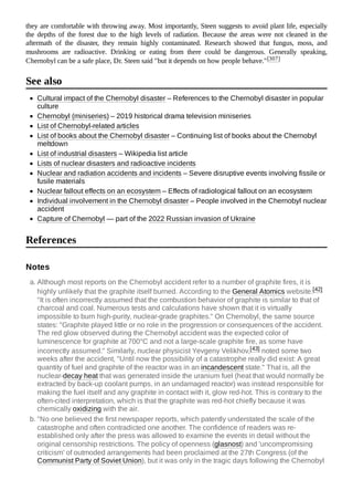 they are comfortable with throwing away. Most importantly, Steen suggests to avoid plant life, especially
the depths of the forest due to the high levels of radiation. Because the areas were not cleaned in the
aftermath of the disaster, they remain highly contaminated. Research showed that fungus, moss, and
mushrooms are radioactive. Drinking or eating from there could be dangerous. Generally speaking,
Chernobyl can be a safe place, Dr. Steen said "but it depends on how people behave."[307]
Cultural impact of the Chernobyl disaster – References to the Chernobyl disaster in popular
culture
Chernobyl (miniseries) – 2019 historical drama television miniseries
List of Chernobyl-related articles
List of books about the Chernobyl disaster – Continuing list of books about the Chernobyl
meltdown
List of industrial disasters – Wikipedia list article
Lists of nuclear disasters and radioactive incidents
Nuclear and radiation accidents and incidents – Severe disruptive events involving fissile or
fusile materials
Nuclear fallout effects on an ecosystem – Effects of radiological fallout on an ecosystem
Individual involvement in the Chernobyl disaster – People involved in the Chernobyl nuclear
accident
Capture of Chernobyl — part of the 2022 Russian invasion of Ukraine
a. Although most reports on the Chernobyl accident refer to a number of graphite fires, it is
highly unlikely that the graphite itself burned. According to the General Atomics website:[42]
"It is often incorrectly assumed that the combustion behavior of graphite is similar to that of
charcoal and coal. Numerous tests and calculations have shown that it is virtually
impossible to burn high-purity, nuclear-grade graphites." On Chernobyl, the same source
states: "Graphite played little or no role in the progression or consequences of the accident.
The red glow observed during the Chernobyl accident was the expected color of
luminescence for graphite at 700°C and not a large-scale graphite fire, as some have
incorrectly assumed." Similarly, nuclear physicist Yevgeny Velikhov,[43] noted some two
weeks after the accident, "Until now the possibility of a catastrophe really did exist: A great
quantity of fuel and graphite of the reactor was in an incandescent state." That is, all the
nuclear-decay heat that was generated inside the uranium fuel (heat that would normally be
extracted by back-up coolant pumps, in an undamaged reactor) was instead responsible for
making the fuel itself and any graphite in contact with it, glow red-hot. This is contrary to the
often-cited interpretation, which is that the graphite was red-hot chiefly because it was
chemically oxidizing with the air.
b. "No one believed the first newspaper reports, which patently understated the scale of the
catastrophe and often contradicted one another. The confidence of readers was re-
established only after the press was allowed to examine the events in detail without the
original censorship restrictions. The policy of openness (glasnost) and 'uncompromising
criticism' of outmoded arrangements had been proclaimed at the 27th Congress (of the
Communist Party of Soviet Union), but it was only in the tragic days following the Chernobyl
See also
References
Notes
 