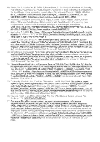 69. Petrov, Yu. B.; Udalov, Yu. P.; Subrt, J.; Bakardjieva, S.; Sazavsky, P.; Kiselova, M.; Selucky,
P.; Bezdicka, P.; Jorneau, C.; Piluso, P. (2009). "Behavior of melts in the UO2-SiO2 system in
the liquid-liquid phase separation region". Glass Physics and Chemistry. 35 (2): 199–204.
doi:10.1134/S1087659609020126 (https://doi.org/10.1134%2FS1087659609020126).
S2CID 135616447 (https://api.semanticscholar.org/CorpusID:135616447).
70. Journeau, Christophe; Boccaccio, Eric; Jégou, Claude; Piluso, Pascal; Cognet, Gérard
(2001). "Flow and Solidification of Corium in the VULCANO Facility". Engineering case
studies online. Commissariat à l'énergie atomique et aux énergies alternatives.
CiteSeerX 10.1.1.689.108 (https://citeseerx.ist.psu.edu/viewdoc/summary?doi=10.1.1.689.1
08). OCLC 884784975 (https://www.worldcat.org/oclc/884784975).
71. Medvedev, Z. (1990). The Legacy of Chernobyl (https://archive.org/details/legacyofchernoby
00medv). W W Norton & Co Inc. pp. 58–59 (https://archive.org/details/legacyofchernoby00m
edv/page/58). ISBN 978-0-393-30814-3.
72. Kramer, Sarah (26 April 2016). "The amazing true story behind the Chernobyl 'suicide
squad' that helped save Europe" (http://www.businessinsider.com/chernobyl-volunteers-dive
rs-nuclear-mission-2016-4). Business Insider. Archived (https://web.archive.org/web/201610
09180156/http://www.businessinsider.com/chernobyl-volunteers-divers-nuclear-mission-201
6-4) from the original on 9 October 2016. Retrieved 7 October 2016.
73. Samodelova, Svetlana (25 April 2011). Белые пятна Чернобыля (http://www.mk.ru/politics/
sng/2011/04/25/584047-belyie-pyatna-chernobyilya.html). Московский комсомолец (in
Russian). Archived (https://web.archive.org/web/20161009160659/http://www.mk.ru/politics/
sng/2011/04/25/584047-belyie-pyatna-chernobyilya.html) from the original on 9 October
2016. Retrieved 7 October 2016.
74. "Soviets Report Heroic Acts at Chernobyl Reactor With AM Chernobyl Nuclear Bjt" (http://w
ww.apnewsarchive.com/1986/Soviet-Press-Reports-Heroic-Acts-at-Chernobyl-Reactor-With
-AM-Chernobyl-Nuclear-Bjt/id-bfb4a0cf2479ee940116c74141e8a332). Associated Press.
15 May 1986. Archived (https://web.archive.org/web/20140429204527/http://www.apnewsar
chive.com/1986/Soviet-Press-Reports-Heroic-Acts-at-Chernobyl-Reactor-With-AM-Chernob
yl-Nuclear-Bjt/id-bfb4a0cf2479ee940116c74141e8a332) from the original on 29 April 2014.
Retrieved 26 April 2014.
75. Zhukovsky, Vladimir; Itkin, Vladimir; Chernenko, Lev (16 May 1986). Чернобыль: адрес
мужества (http://www.myslenedrevo.com.ua/uk/Sci/HistSources/Chornobyl/1986/05/16/Che
rnobylAdresMuzhestva.html) [Chernobyl: the address of courage]. TASS (in Russian).
Archived (https://web.archive.org/web/20181108224502/https://www.myslenedrevo.com.ua/
uk/Sci/HistSources/Chornobyl/1986/05/16/ChernobylAdresMuzhestva.html) from the original
on 8 November 2018. Retrieved 5 November 2018.
76. Hawkes, Nigel; et al. (1986). Chernobyl: The End of the Nuclear Dream. London: Pan
Books. p. 178. ISBN 978-0-330-29743-1.
77. Президент Петр Порошенко вручил государственные награды работникам
Чернобыльской атомной электростанции и ликвидаторам последствий аварии на
ЧАЭС. (https://www.ukrinform.ru/rubric-society/2449795-prezident-vrucil-nagrady-geroamlik
vidatoram-i-rabotnikam-caes.html) [President Petro Poroshenko presented state awards to
employees of the Chernobyl nuclear power plant and the liquidators of the consequences of
the Chernobyl NPP accident.] (in Russian). Archived (https://web.archive.org/web/20190514
115713/https://www.ukrinform.ru/rubric-society/2449795-prezident-vrucil-nagrady-geroamlik
vidatoram-i-rabotnikam-caes.html) from the original on 14 May 2019. Retrieved 28 May
2019.
 