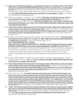 100. Украина рассекретила документы, касающиеся аварии на Чернобыльской АЭС (https://
web.archive.org/web/20151006160927/http://tsdea.archives.gov.ua/ru/index_ch.php?page=
ch_doc) [Ukraine has declassified documents relating to the accident at the Chernobyl
nuclear power plant]. Central State Electronic Archives of Ukraine (in Russian). Archived
from the original (http://tsdea.archives.gov.ua/ru/index_ch.php?page=ch_doc) on 6 October
2015. Retrieved 13 September 2015.
101. Pakhomov, Sergey A.; Dubasov, Yuri V. (2009). "Estimation of Explosion Energy Yield at
Chernobyl NPP Accident" (https://doi.org/10.1007%2Fs00024-009-0029-9). Pure and
Applied Geophysics. 167 (4–5): 575. Bibcode:2010PApGe.167..575P (https://ui.adsabs.harv
ard.edu/abs/2010PApGe.167..575P). doi:10.1007/s00024-009-0029-9 (https://doi.org/10.100
7%2Fs00024-009-0029-9).
102. "New theory rewrites opening moments of Chernobyl disaster" (https://phys.org/news/2017-1
1-theory-rewrites-moments-chernobyl-disaster.html). Taylor and Francis. 17 November 2017.
Archived (https://web.archive.org/web/20190710232127/https://phys.org/news/2017-11-theo
ry-rewrites-moments-chernobyl-disaster.html) from the original on 10 July 2019. Retrieved
10 July 2019.
103. De Geer, Lars-Erik; Persson, Christer; Rodhe, Henning (November 2017). "A Nuclear Jet at
Chernobyl Around 21:23:45 UTC on April 25, 1986" (http://su.diva-portal.org/smash/get/diva
2:1168987/FULLTEXT01). Nuclear Technology. 201: 11–22.
doi:10.1080/00295450.2017.1384269
(https://doi.org/10.1080%2F00295450.2017.1384269). Archived (https://web.archive.org/we
b/20180721042656/http://su.diva-portal.org/smash/get/diva2:1168987/FULLTEXT01) from
the original on 21 July 2018. Retrieved 20 September 2019. "The first explosion consisted of
thermal neutron mediated nuclear explosions in one or rather a few fuel channels, which
caused a jet of debris that reached an altitude of some 2500 to 3000 m. The second
explosion would then have been the steam explosion most experts believe was the first
one."
104. Seifritz, Walter (2009). "A simple excursion model of a nuclear explosive device". Nuclear
Engineering and Design. 239: 80–86. doi:10.1016/j.nucengdes.2008.08.008 (https://doi.org/
10.1016%2Fj.nucengdes.2008.08.008).
105. "New Study Rewrites First Seconds of Chernobyl Accident" (http://www.sci-news.com/physi
cs/new-study-first-seconds-chernobyl-accident-05452.html). Sci News. 21 November 2017.
Archived (https://web.archive.org/web/20180612141921/http://www.sci-news.com/physics/n
ew-study-first-seconds-chernobyl-accident-05452.html) from the original on 12 June 2018.
Retrieved 8 November 2018.
106. Embury-Dennis, Tom. "Scientists might be wrong about cause of Chernobyl disaster, new
study claims fresh evidence points to initial nuclear explosion rather than steam blast" (http
s://www.independent.co.uk/news/world/europe/chernobyl-disaster-cause-scientists-wrong-n
uclear-power-plant-accident-ukraine-study-a8067026.html). The Independent. Archived (http
s://web.archive.org/web/20171121164613/http://www.independent.co.uk/news/world/europ
e/chernobyl-disaster-cause-scientists-wrong-nuclear-power-plant-accident-ukraine-study-a8
067026.html) from the original on 21 November 2017. Retrieved 21 November 2017.
107. "Facts: The accident was by far the most devastating in the history of nuclear power" (https://
web.archive.org/web/20110805035908/http://www.iaea.org/Publications/Booklets/Chernote
n/facts.html). International Atomic Energy Agency (IAEA). 21 September 1997. Archived
from the original (http://www.iaea.org/Publications/Booklets/Chernoten/facts.html) on 5
August 2011. Retrieved 20 August 2011.
 