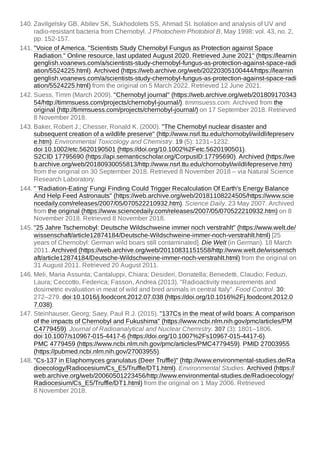 140. Zavilgelsky GB, Abilev SK, Sukhodolets SS, Ahmad SI. Isolation and analysis of UV and
radio-resistant bacteria from Chernobyl. J Photochem Photobiol B, May 1998: vol. 43, no. 2,
pp. 152-157.
141. "Voice of America. "Scientists Study Chernobyl Fungus as Protection against Space
Radiation." Online resource, last updated August 2020. Retrieved June 2021" (https://learnin
genglish.voanews.com/a/scientists-study-chernobyl-fungus-as-protection-against-space-radi
ation/5524225.html). Archived (https://web.archive.org/web/20220305100444/https://learnin
genglish.voanews.com/a/scientists-study-chernobyl-fungus-as-protection-against-space-radi
ation/5524225.html) from the original on 5 March 2022. Retrieved 12 June 2021.
142. Suess, Timm (March 2009). "Chernobyl journal" (https://web.archive.org/web/201809170343
54/http://timmsuess.com/projects/chernobyl-journal/). timmsuess.com. Archived from the
original (http://timmsuess.com/projects/chernobyl-journal/) on 17 September 2018. Retrieved
8 November 2018.
143. Baker, Robert J.; Chesser, Ronald K. (2000). "The Chernobyl nuclear disaster and
subsequent creation of a wildlife preserve" (http://www.nsrl.ttu.edu/chornobyl/wildlifepreserv
e.htm). Environmental Toxicology and Chemistry. 19 (5): 1231–1232.
doi:10.1002/etc.5620190501 (https://doi.org/10.1002%2Fetc.5620190501).
S2CID 17795690 (https://api.semanticscholar.org/CorpusID:17795690). Archived (https://we
b.archive.org/web/20180930055813/http://www.nsrl.ttu.edu/chornobyl/wildlifepreserve.htm)
from the original on 30 September 2018. Retrieved 8 November 2018 – via Natural Science
Research Laboratory.
144. " 'Radiation-Eating' Fungi Finding Could Trigger Recalculation Of Earth's Energy Balance
And Help Feed Astronauts" (https://web.archive.org/web/20181108224505/https://www.scie
ncedaily.com/releases/2007/05/070522210932.htm). Science Daily. 23 May 2007. Archived
from the original (https://www.sciencedaily.com/releases/2007/05/070522210932.htm) on 8
November 2018. Retrieved 8 November 2018.
145. "25 Jahre Tschernobyl: Deutsche Wildschweine immer noch verstrahlt" (https://www.welt.de/
wissenschaft/article12874184/Deutsche-Wildschweine-immer-noch-verstrahlt.html) [25
years of Chernobyl: German wild boars still contaminated]. Die Welt (in German). 18 March
2011. Archived (https://web.archive.org/web/20110831151558/http://www.welt.de/wissensch
aft/article12874184/Deutsche-Wildschweine-immer-noch-verstrahlt.html) from the original on
31 August 2011. Retrieved 20 August 2011.
146. Meli, Maria Assunta; Cantaluppi, Chiara; Desideri, Donatella; Benedetti, Claudio; Feduzi,
Laura; Ceccotto, Federica; Fasson, Andrea (2013). "Radioactivity measurements and
dosimetric evaluation in meat of wild and bred animals in central Italy". Food Control. 30:
272–279. doi:10.1016/j.foodcont.2012.07.038 (https://doi.org/10.1016%2Fj.foodcont.2012.0
7.038).
147. Steinhauser, Georg; Saey, Paul R.J. (2015). "137Cs in the meat of wild boars: A comparison
of the impacts of Chernobyl and Fukushima" (https://www.ncbi.nlm.nih.gov/pmc/articles/PM
C4779459). Journal of Radioanalytical and Nuclear Chemistry. 307 (3): 1801–1806.
doi:10.1007/s10967-015-4417-6 (https://doi.org/10.1007%2Fs10967-015-4417-6).
PMC 4779459 (https://www.ncbi.nlm.nih.gov/pmc/articles/PMC4779459). PMID 27003955
(https://pubmed.ncbi.nlm.nih.gov/27003955).
148. "Cs-137 in Elaphomyces granulatus (Deer Truffle)" (http://www.environmental-studies.de/Ra
dioecology/Radiocesium/Cs_E5/Truffle/DT1.html). Environmental Studies. Archived (https://
web.archive.org/web/20060501223456/http://www.environmental-studies.de/Radioecology/
Radiocesium/Cs_E5/Truffle/DT1.html) from the original on 1 May 2006. Retrieved
8 November 2018.
 