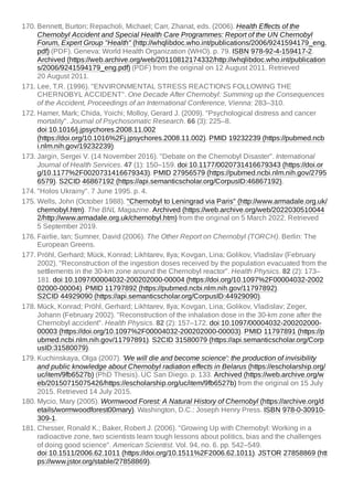 170. Bennett, Burton; Repacholi, Michael; Carr, Zhanat, eds. (2006). Health Effects of the
Chernobyl Accident and Special Health Care Programmes: Report of the UN Chernobyl
Forum, Expert Group "Health" (http://whqlibdoc.who.int/publications/2006/9241594179_eng.
pdf) (PDF). Geneva: World Health Organization (WHO). p. 79. ISBN 978-92-4-159417-2.
Archived (https://web.archive.org/web/20110812174332/http://whqlibdoc.who.int/publication
s/2006/9241594179_eng.pdf) (PDF) from the original on 12 August 2011. Retrieved
20 August 2011.
171. Lee, T.R. (1996). "ENVIRONMENTAL STRESS REACTIONS FOLLOWING THE
CHERNOBYL ACCIDENT". One Decade After Chernobyl: Summing up the Consequences
of the Accident, Proceedings of an International Conference, Vienna: 283–310.
172. Hamer, Mark; Chida, Yoichi; Molloy, Gerard J. (2009). "Psychological distress and cancer
mortality". Journal of Psychosomatic Research. 66 (3): 225–8.
doi:10.1016/j.jpsychores.2008.11.002
(https://doi.org/10.1016%2Fj.jpsychores.2008.11.002). PMID 19232239 (https://pubmed.ncb
i.nlm.nih.gov/19232239).
173. Jargin, Sergei V. (14 November 2016). "Debate on the Chernobyl Disaster". International
Journal of Health Services. 47 (1): 150–159. doi:10.1177/0020731416679343 (https://doi.or
g/10.1177%2F0020731416679343). PMID 27956579 (https://pubmed.ncbi.nlm.nih.gov/2795
6579). S2CID 46867192 (https://api.semanticscholar.org/CorpusID:46867192).
174. "Holos Ukrainy". 7 June 1995. p. 4.
175. Wells, John (October 1988). "Chernobyl to Leningrad via Paris" (http://www.armadale.org.uk/
chernobyl.htm). The BNL Magazine. Archived (https://web.archive.org/web/2022030510044
2/http://www.armadale.org.uk/chernobyl.htm) from the original on 5 March 2022. Retrieved
5 September 2019.
176. Fairlie, Ian; Sumner, David (2006). The Other Report on Chernobyl (TORCH). Berlin: The
European Greens.
177. Pröhl, Gerhard; Mück, Konrad; Likhtarev, Ilya; Kovgan, Lina; Golikov, Vladislav (February
2002). "Reconstruction of the ingestion doses received by the population evacuated from the
settlements in the 30-km zone around the Chernobyl reactor". Health Physics. 82 (2): 173–
181. doi:10.1097/00004032-200202000-00004 (https://doi.org/10.1097%2F00004032-2002
02000-00004). PMID 11797892 (https://pubmed.ncbi.nlm.nih.gov/11797892).
S2CID 44929090 (https://api.semanticscholar.org/CorpusID:44929090).
178. Mück, Konrad; Pröhl, Gerhard; Likhtarev, Ilya; Kovgan, Lina; Golikov, Vladislav; Zeger,
Johann (February 2002). "Reconstruction of the inhalation dose in the 30-km zone after the
Chernobyl accident". Health Physics. 82 (2): 157–172. doi:10.1097/00004032-200202000-
00003 (https://doi.org/10.1097%2F00004032-200202000-00003). PMID 11797891 (https://p
ubmed.ncbi.nlm.nih.gov/11797891). S2CID 31580079 (https://api.semanticscholar.org/Corp
usID:31580079).
179. Kuchinskaya, Olga (2007). 'We will die and become science': the production of invisibility
and public knowledge about Chernobyl radiation effects in Belarus (https://escholarship.org/
uc/item/9fb6527b) (PhD Thesis). UC San Diego. p. 133. Archived (https://web.archive.org/w
eb/20150715075426/https://escholarship.org/uc/item/9fb6527b) from the original on 15 July
2015. Retrieved 14 July 2015.
180. Mycio, Mary (2005). Wormwood Forest: A Natural History of Chernobyl (https://archive.org/d
etails/wormwoodforest00mary). Washington, D.C.: Joseph Henry Press. ISBN 978-0-30910-
309-1.
181. Chesser, Ronald K.; Baker, Robert J. (2006). "Growing Up with Chernobyl: Working in a
radioactive zone, two scientists learn tough lessons about politics, bias and the challenges
of doing good science". American Scientist. Vol. 94, no. 6. pp. 542–549.
doi:10.1511/2006.62.1011 (https://doi.org/10.1511%2F2006.62.1011). JSTOR 27858869 (htt
ps://www.jstor.org/stable/27858869).
 
