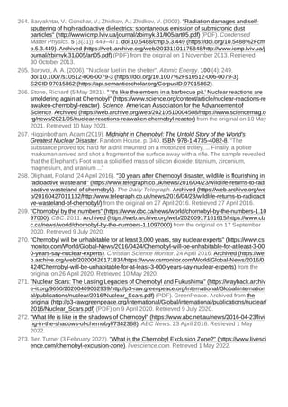 264. Baryakhtar, V.; Gonchar, V.; Zhidkov, A.; Zhidkov, V. (2002). "Radiation damages and self-
sputtering of high-radioactive dielectrics: spontaneous emission of submicronic dust
particles" (http://www.icmp.lviv.ua/journal/zbirnyk.31/005/art05.pdf) (PDF). Condensed
Matter Physics. 5 (3{31}): 449–471. doi:10.5488/cmp.5.3.449 (https://doi.org/10.5488%2Fcm
p.5.3.449). Archived (https://web.archive.org/web/20131101175848/http://www.icmp.lviv.ua/j
ournal/zbirnyk.31/005/art05.pdf) (PDF) from the original on 1 November 2013. Retrieved
30 October 2013.
265. Borovoi, A. A. (2006). "Nuclear fuel in the shelter". Atomic Energy. 100 (4): 249.
doi:10.1007/s10512-006-0079-3 (https://doi.org/10.1007%2Fs10512-006-0079-3).
S2CID 97015862 (https://api.semanticscholar.org/CorpusID:97015862).
266. Stone, Richard (5 May 2021). " 'It's like the embers in a barbecue pit.' Nuclear reactions are
smoldering again at Chernobyl" (https://www.science.org/content/article/nuclear-reactions-re
awaken-chernobyl-reactor). Science. American Association for the Advancement of
Science. Archived (https://web.archive.org/web/20210510004508/https://www.sciencemag.o
rg/news/2021/05/nuclear-reactions-reawaken-chernobyl-reactor) from the original on 10 May
2021. Retrieved 10 May 2021.
267. Higginbotham, Adam (2019). Midnight in Chernobyl: The Untold Story of the World's
Greatest Nuclear Disaster. Random House. p. 340. ISBN 978-1-4735-4082-8. "The
substance proved too hard for a drill mounted on a motorized trolley, ... Finally, a police
marksman arrived and shot a fragment of the surface away with a rifle. The sample revealed
that the Elephant's Foot was a solidified mass of silicon dioxide, titanium, zirconium,
magnesium, and uranium ..."
268. Oliphant, Roland (24 April 2016). "30 years after Chernobyl disaster, wildlife is flourishing in
radioactive wasteland" (https://www.telegraph.co.uk/news/2016/04/23/wildlife-returns-to-radi
oactive-wasteland-of-chernobyl/). The Daily Telegraph. Archived (https://web.archive.org/we
b/20160427011132/http://www.telegraph.co.uk/news/2016/04/23/wildlife-returns-to-radioacti
ve-wasteland-of-chernobyl/) from the original on 27 April 2016. Retrieved 27 April 2016.
269. "Chornobyl by the numbers" (https://www.cbc.ca/news/world/chornobyl-by-the-numbers-1.10
97000). CBC. 2011. Archived (https://web.archive.org/web/20200917161615/https://www.cb
c.ca/news/world/chornobyl-by-the-numbers-1.1097000) from the original on 17 September
2020. Retrieved 9 July 2020.
270. "Chernobyl will be unhabitable for at least 3,000 years, say nuclear experts" (https://www.cs
monitor.com/World/Global-News/2016/0424/Chernobyl-will-be-unhabitable-for-at-least-3-00
0-years-say-nuclear-experts). Christian Science Monitor. 24 April 2016. Archived (https://we
b.archive.org/web/20200426171834/https://www.csmonitor.com/World/Global-News/2016/0
424/Chernobyl-will-be-unhabitable-for-at-least-3-000-years-say-nuclear-experts) from the
original on 26 April 2020. Retrieved 10 May 2020.
271. "Nuclear Scars: The Lasting Legacies of Chernobyl and Fukushima" (https://wayback.archiv
e-it.org/9650/20200409062939/http://p3-raw.greenpeace.org/international/Global/internation
al/publications/nuclear/2016/Nuclear_Scars.pdf) (PDF). GreenPeace. Archived from the
original (http://p3-raw.greenpeace.org/international/Global/international/publications/nuclear/
2016/Nuclear_Scars.pdf) (PDF) on 9 April 2020. Retrieved 9 July 2020.
272. "What life is like in the shadows of Chernobyl" (https://www.abc.net.au/news/2016-04-23/livi
ng-in-the-shadows-of-chernobyl/7342368). ABC News. 23 April 2016. Retrieved 1 May
2022.
273. Ben Turner (3 February 2022). "What is the Chernobyl Exclusion Zone?" (https://www.livesci
ence.com/chernobyl-exclusion-zone). livescience.com. Retrieved 1 May 2022.
 