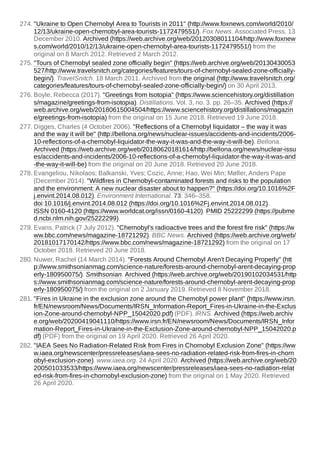 274. "Ukraine to Open Chernobyl Area to Tourists in 2011" (http://www.foxnews.com/world/2010/
12/13/ukraine-open-chernobyl-area-tourists-1172479551/). Fox News. Associated Press. 13
December 2010. Archived (https://web.archive.org/web/20120308011104/http://www.foxnew
s.com/world/2010/12/13/ukraine-open-chernobyl-area-tourists-1172479551/) from the
original on 8 March 2012. Retrieved 2 March 2012.
275. "Tours of Chernobyl sealed zone officially begin" (https://web.archive.org/web/20130430053
527/http://www.travelsnitch.org/categories/features/tours-of-chernobyl-sealed-zone-officially-
begin/). TravelSnitch. 18 March 2011. Archived from the original (http://www.travelsnitch.org/
categories/features/tours-of-chernobyl-sealed-zone-officially-begin/) on 30 April 2013.
276. Boyle, Rebecca (2017). "Greetings from Isotopia" (https://www.sciencehistory.org/distillation
s/magazine/greetings-from-isotopia). Distillations. Vol. 3, no. 3. pp. 26–35. Archived (https://
web.archive.org/web/20180615004504/https://www.sciencehistory.org/distillations/magazin
e/greetings-from-isotopia) from the original on 15 June 2018. Retrieved 19 June 2018.
277. Digges, Charles (4 October 2006). "Reflections of a Chernobyl liquidator – the way it was
and the way it will be" (http://bellona.org/news/nuclear-issues/accidents-and-incidents/2006-
10-reflections-of-a-chernobyl-liquidator-the-way-it-was-and-the-way-it-will-be). Bellona.
Archived (https://web.archive.org/web/20180620181614/http://bellona.org/news/nuclear-issu
es/accidents-and-incidents/2006-10-reflections-of-a-chernobyl-liquidator-the-way-it-was-and
-the-way-it-will-be) from the original on 20 June 2018. Retrieved 20 June 2018.
278. Evangeliou, Nikolaos; Balkanski, Yves; Cozic, Anne; Hao, Wei Min; Møller, Anders Pape
(December 2014). "Wildfires in Chernobyl-contaminated forests and risks to the population
and the environment: A new nuclear disaster about to happen?" (https://doi.org/10.1016%2F
j.envint.2014.08.012). Environment International. 73: 346–358.
doi:10.1016/j.envint.2014.08.012 (https://doi.org/10.1016%2Fj.envint.2014.08.012).
ISSN 0160-4120 (https://www.worldcat.org/issn/0160-4120). PMID 25222299 (https://pubme
d.ncbi.nlm.nih.gov/25222299).
279. Evans, Patrick (7 July 2012). "Chernobyl's radioactive trees and the forest fire risk" (https://w
ww.bbc.com/news/magazine-18721292). BBC News. Archived (https://web.archive.org/web/
20181017170142/https://www.bbc.com/news/magazine-18721292) from the original on 17
October 2018. Retrieved 20 June 2018.
280. Nuwer, Rachel (14 March 2014). "Forests Around Chernobyl Aren't Decaying Properly" (htt
p://www.smithsonianmag.com/science-nature/forests-around-chernobyl-arent-decaying-prop
erly-180950075/). Smithsonian. Archived (https://web.archive.org/web/20190102034531/http
s://www.smithsonianmag.com/science-nature/forests-around-chernobyl-arent-decaying-prop
erly-180950075/) from the original on 2 January 2019. Retrieved 8 November 2018.
281. "Fires in Ukraine in the exclusion zone around the Chernobyl power plant" (https://www.irsn.
fr/EN/newsroom/News/Documents/IRSN_Information-Report_Fires-in-Ukraine-in-the-Exclus
ion-Zone-around-chernobyl-NPP_15042020.pdf) (PDF). IRNS. Archived (https://web.archiv
e.org/web/20200419041110/https://www.irsn.fr/EN/newsroom/News/Documents/IRSN_Infor
mation-Report_Fires-in-Ukraine-in-the-Exclusion-Zone-around-chernobyl-NPP_15042020.p
df) (PDF) from the original on 19 April 2020. Retrieved 26 April 2020.
282. "IAEA Sees No Radiation-Related Risk from Fires in Chornobyl Exclusion Zone" (https://ww
w.iaea.org/newscenter/pressreleases/iaea-sees-no-radiation-related-risk-from-fires-in-chorn
obyl-exclusion-zone). www.iaea.org. 24 April 2020. Archived (https://web.archive.org/web/20
200501033533/https://www.iaea.org/newscenter/pressreleases/iaea-sees-no-radiation-relat
ed-risk-from-fires-in-chornobyl-exclusion-zone) from the original on 1 May 2020. Retrieved
26 April 2020.
 