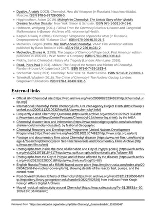 Dyatlov, Anatoly (2003). Chernobyl. How did it happen (in Russian). Nauchtechlitizdat,
Moscow. ISBN 978-5-93728-006-0.
Higginbotham, Adam (2019). Midnight in Chernobyl: The Untold Story of the World's
Greatest Nuclear Disaster. New York: Simon & Schuster. ISBN 978-1-5011-3461-6.
Hoffmann, Wolfgang (2001). Fallout From the Chernobyl Nuclear Disaster and Congenital
Malformations in Europe. Archives of Environmental Health.
Karpan, Nikolaj V. (2006). Chernobyl. Vengeance of peaceful atom (in Russian).
Dnepropetrovsk: IKK "Balance Club". ISBN 978-966-8135-21-7.
Medvedev, Grigori (1989). The Truth About Chernobyl. VAAP. First American edition
published by Basic Books in 1991. ISBN 978-2-226-04031-2.
Medvedev, Zhores A. (1990). The Legacy of Chernobyl (Paperback. First American edition
published in 1990 ed.). W.W. Norton & Company. ISBN 978-0-393-30814-3.
Plokhy, Serhii. Chernobyl: History of a Tragedy (London: Allen Lane, 2018).
Read, Piers Paul (1993). Ablaze! The Story of the Heroes and Victims of Chernobyl.
Random House UK (paperback 1997). ISBN 978-0-7493-1633-4.
Shcherbak, Yurii (1991). Chernobyl. New York: St. Martin's Press. ISBN 978-0-312-03097-1.
Tchertkoff, Wladimir (2016). The Crime of Chernobyl: The Nuclear Goulag. London:
Glagoslav Publications. ISBN 978-1-78437-931-5.
Official UN Chernobyl site (https://web.archive.org/web/20080828234653/http://chernobyl.un
dp.org/)
International Chernobyl Portal chernobyl.info, UN Inter-Agency Project ICRIN (https://swap.s
tanford.edu/20091112210932/http%3A//www.chernobyl.info/)
Frequently Asked Chernobyl Questions (https://web.archive.org/web/20110225215043/htt
p://www.iaea.or.at/NewsCenter/Features/Chernobyl-15/cherno-faq.shtml), by the IAEA
Chernobyl disaster facts and information (https://www.nationalgeographic.com/culture/topic
s/reference/chernobyl-disaster/), by National Geographic
Chernobyl Recovery and Development Programme (United Nations Development
Programme) (https://web.archive.org/web/20120213074912/http://www.crdp.org.ua/en/)
Footage and documentary films about Chernobyl disaster (https://www.net-film.ru/en/found-p
age-1/?search=qChernobyl) on Net-Film Newsreels and Documentary Films Archive (http
s://www.net-film.ru/en/)
Photographs from inside the zone of alienation and City of Prypyat (2010) (https://web.archiv
e.org/web/20110715154617/http://www.rapik.com/photo/thumbnails.php?album=38)
Photographs from the City of Pripyat, and of those affected by the disaster (https://web.archiv
e.org/web/20120322030018/http://www.chelu.eu/Blog/?p=88)
English Russia Photos of a RBMK-based power plant (http://englishrussia.com/index.php/20
09/04/29/at-the-nuclear-power-plant/), showing details of the reactor hall, pumps, and the
control room
Post-Soviet Pollution: Effects of Chernobyl (https://web.archive.org/web/20121215050646/ht
tp://repository.library.georgetown.edu/handle/10822/552539) from theDean Peter Krogh
Foreign Affairs Digital Archives
Map of residual radioactivity around Chernobyl (https://map.safecast.org/?y=51.3883&x=30.
1002&z=13&l=0&m=0)
Retrieved from "https://en.wikipedia.org/w/index.php?title=Chernobyl_disaster&oldid=1118659348"
External links
 