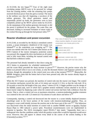 Plan view of reactor No. 4 core. Numbers
show insertion depths of control rods in
centimeters one minute prior to the
explosion.
neutron detectors (12)
control rods (167)
short control rods from below reactor
(32)
automatic control rods (12)
pressure tubes with fuel rods (1661)
At 01:23:04, the test began.[31] Four of the eight main
circulating pumps (MCP) were to be powered by voltage
from the coasting turbine, while the remaining four pumps
received electrical power from the grid as normal. The steam
to the turbines was shut off, beginning a run-down of the
turbine generator. The diesel generators started and
sequentially picked up loads; the generators were to have
completely picked up the MCPs' power needs by 01:23:43.
As the momentum of the turbine generator decreased, so did
the power it produced for the pumps. The water flow rate
decreased, leading to increased formation of steam voids in
the coolant flowing up through the fuel pressure tubes.[3]:8
At 01:23:40, as recorded by the SKALA centralized control
system, a scram (emergency shutdown) of the reactor was
initiated[32] as the experiment was wrapping up.[27] The
scram was started when the AZ-5 button (also known as the
EPS-5 button) of the reactor emergency protection system
was pressed: this engaged the drive mechanism on all control
rods to fully insert them, including the manual control rods
that had been withdrawn earlier.
The personnel had already intended to shut down using the
AZ-5 button in preparation for scheduled maintenance[33]
and the scram likely preceded the sharp increase in power.[3]:13 However, the precise reason why the
button was pressed when it was is not certain, as only the deceased Akimov and Toptunov partook in that
decision, though the atmosphere in the control room was calm at that moment.[34][35]:85 Meanwhile, the
RBMK designers claim that the button had to have been pressed only after the reactor already began to
self-destruct.[36]:578
When the AZ-5 button was pressed, the insertion of control rods into the reactor core began. The control
rod insertion mechanism moved the rods at 0.4 metres per second (1.3 ft/s), so that the rods took 18 to
20 seconds to travel the full height of the core, about 7 metres (23 ft). A bigger problem was the design of
the RBMK control rods, each of which had a graphite neutron moderator section attached to its end to
boost reactor output by displacing water when the control rod section had been fully withdrawn from the
reactor. That is, when a control rod was at maximum extraction, a neutron-moderating graphite extension
was centered in the core with 1.25 metres (4.1 ft) columns of water above and below it.[3]
Consequently, injecting a control rod downward into the reactor in a scram initially displaced [neutron-
absorbing] water in the lower portion of the reactor with [neutron-moderating] graphite. Thus, an
emergency scram could initially increase the reaction rate in the lower part of the core.[3]:4 This behaviour
was discovered when the initial insertion of control rods in another RBMK reactor at Ignalina Nuclear
Power Plant in 1983 induced a power spike. Procedural countermeasures were not implemented in
response to Ignalina. The IAEA investigative report INSAG-7 later stated, "Apparently, there was a
widespread view that the conditions under which the positive scram effect would be important would never
occur. However, they did appear in almost every detail in the course of the actions leading to the
[Chernobyl] accident."[3]:13
Reactor shutdown and power excursion
 