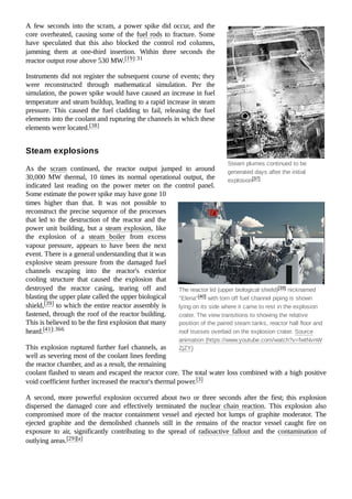 Steam plumes continued to be
generated days after the initial
explosion[37]
The reactor lid (upper biological shield)[39] nicknamed
"Elena"[40] with torn off fuel channel piping is shown
lying on its side where it came to rest in the explosion
crater. The view transitions to showing the relative
position of the paired steam tanks, reactor hall floor and
roof trusses overlaid on the explosion crater. Source
animation (https://www.youtube.com/watch?v=fwtNvnW
ZjZY)
A few seconds into the scram, a power spike did occur, and the
core overheated, causing some of the fuel rods to fracture. Some
have speculated that this also blocked the control rod columns,
jamming them at one-third insertion. Within three seconds the
reactor output rose above 530 MW.[19]:31
Instruments did not register the subsequent course of events; they
were reconstructed through mathematical simulation. Per the
simulation, the power spike would have caused an increase in fuel
temperature and steam buildup, leading to a rapid increase in steam
pressure. This caused the fuel cladding to fail, releasing the fuel
elements into the coolant and rupturing the channels in which these
elements were located.[38]
As the scram continued, the reactor output jumped to around
30,000 MW thermal, 10 times its normal operational output, the
indicated last reading on the power meter on the control panel.
Some estimate the power spike may have gone 10
times higher than that. It was not possible to
reconstruct the precise sequence of the processes
that led to the destruction of the reactor and the
power unit building, but a steam explosion, like
the explosion of a steam boiler from excess
vapour pressure, appears to have been the next
event. There is a general understanding that it was
explosive steam pressure from the damaged fuel
channels escaping into the reactor's exterior
cooling structure that caused the explosion that
destroyed the reactor casing, tearing off and
blasting the upper plate called the upper biological
shield,[39] to which the entire reactor assembly is
fastened, through the roof of the reactor building.
This is believed to be the first explosion that many
heard.[41]:366
This explosion ruptured further fuel channels, as
well as severing most of the coolant lines feeding
the reactor chamber, and as a result, the remaining
coolant flashed to steam and escaped the reactor core. The total water loss combined with a high positive
void coefficient further increased the reactor's thermal power.[3]
A second, more powerful explosion occurred about two or three seconds after the first; this explosion
dispersed the damaged core and effectively terminated the nuclear chain reaction. This explosion also
compromised more of the reactor containment vessel and ejected hot lumps of graphite moderator. The
ejected graphite and the demolished channels still in the remains of the reactor vessel caught fire on
exposure to air, significantly contributing to the spread of radioactive fallout and the contamination of
outlying areas.[29][a]
Steam explosions
 