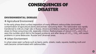 CONSEQUENCES OF
DISASTER
ENVIRONMENTAL DEMAGE
 Agricultural Environment
In the early phase direct surface deposition of many different radionuclides dominated
contamination of agricultural plants and animals consuming them. The radioiodine was rapidly
transferred to milk at a high rate in Russia, Ukraine and Belarus leading to significant thyroid
doses to those consuming milk, especially children. Radioisotopes of cesium (137𝐶𝑠 and 134𝐶𝑠)
were the nuclides which led to the largest problems, and after decay of 137𝐶𝑠, 134𝐶𝑠 still causes
problems in some Belarusian, Russian and Ukrainian areas.
 Urban Envrionment
In urban areas open surfaces such as lawns, parks, streets, roads, squares, building roofs and
walls became contaminated with radionuclides.
11
 
