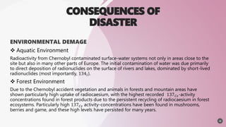 CONSEQUENCES OF
DISASTER
ENVIRONMENTAL DEMAGE
 Aquatic Environment
Radioactivity from Chernobyl contaminated surface-water systems not only in areas close to the
site but also in many other parts of Europe. The initial contamination of water was due primarily
to direct deposition of radionuclides on the surface of rivers and lakes, dominated by short-lived
radionuclides (most importantly, 134𝐼).
 Forest Environment
Due to the Chernobyl accident vegetation and animals in forests and mountain areas have
shown particularly high uptake of radiocaesium, with the highest recorded 137𝐶𝑠-activity
concentrations found in forest products due to the persistent recycling of radiocaesium in forest
ecosystems. Particularly high 137𝐶𝑠 activity-concentrations have been found in mushrooms,
berries and game, and these high levels have persisted for many years.
12
 