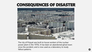 CONSEQUENCES OF DISASTER
14
The city of Pripyat was built to house workers of the nuclear
power plant in the 1970s. It has been an abandoned ghost town
since the accident, and is now used as a laboratory to study
fallout patterns.
 
