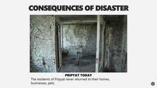 CONSEQUENCES OF DISASTER
15
PRIPYAT TODAY
The residents of Pripyat never returned to their homes,
businesses, pets.
 