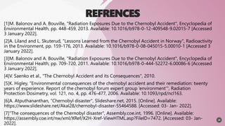 REFRENCES
[1]M. Balonov and A. Bouville, "Radiation Exposures Due to the Chernobyl Accident", Encyclopedia of
Environmental Health, pp. 448-459, 2013. Available: 10.1016/b978-0-12-409548-9.02015-7 [Accessed
3 January 2022].
[2]A. Liland and L. Skuterud, "Lessons Learned from the Chernobyl Accident in Norway", Radioactivity
in the Environment, pp. 159-176, 2013. Available: 10.1016/b978-0-08-045015-5.00010-1 [Accessed 3
January 2022].
[3]M. Balonov and A. Bouville, "Radiation Exposures Due to the Chernobyl Accident", Encyclopedia of
Environmental Health, pp. 709-720, 2011. Available: 10.1016/b978-0-444-52272-6.00086-6 [Accessed
3 January 2022].
[4]V. Saenko et al., "The Chernobyl Accident and its Consequences", 2010.
[5]K. Higley, "Environmental consequences of the chernobyl accident and their remediation: twenty
years of experience. Report of the chernobyl forum expert group ‘environment’", Radiation
Protection Dosimetry, vol. 121, no. 4, pp. 476-477, 2006. Available: 10.1093/rpd/ncl163.
[6]A. Atputhananthan, "Chernobyl disaster", Slideshare.net, 2015. [Online]. Available:
https://www.slideshare.net/Akal28/chernobyl-disaster-55464588. [Accessed: 03- Jan- 2022].
[7]"The consequences of the Chernobyl disaster", Assembly.coe.int, 1996. [Online]. Available:
https://assembly.coe.int/nw/xml/XRef/X2H-Xref-ViewHTML.asp?FileID=7472. [Accessed: 03- Jan-
2022].
19
 