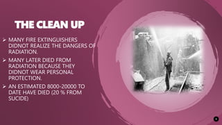 THE CLEAN UP
9
 MANY FIRE EXTINGUISHERS
DIDNOT REALIZE THE DANGERS OF
RADIATION.
 MANY LATER DIED FROM
RADIATION BECAUSE THEY
DIDNOT WEAR PERSONAL
PROTECTION.
 AN ESTIMATED 8000-20000 TO
DATE HAVE DIED (20 % FROM
SUCIDE)
 