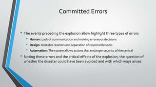 Committed Errors 
• The events preceding the explosion allow highlight three types of errors 
• Human: Lack of communication and making erroneous decisions 
• Design: Unstable reactors and separation of responsible users 
• Automation: The system allows actions that endanger security of the central 
• Noting these errors and the critical effects of the explosion, the question of 
whether the disaster could have been avoided and with which ways arises 
 