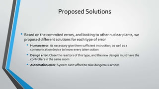 Proposed Solutions 
• Based on the commited errors, and looking to other nuclear plants, we 
proposed different solutions for each type of error 
• Human error: its necessary give them sufficient instruction, as well as a 
communication device to know every taken action 
• Design error: Close the reactors of this type, and the new designsmust have the 
controllers in the same room 
• Automation error: System can’t afford to take dangerous actions 
 