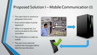 Proposed Solution I – Mobile Communication (I) 
• The users have to receive an 
adequate instruction 
• Every action taken must be 
registered 
• When it is registered, it is 
communicated to the other 
controllers 
• The notification is made via 
mobile 
• The user must read and 
confirm themessages before 
take ihis own decisions 
 