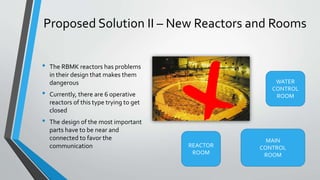 Proposed Solution II – New Reactors and Rooms 
• The RBMK reactors has problems 
in their design that makes them 
dangerous 
• Currently, there are 6 operative 
reactors of this type trying to get 
closed 
• The design of the most important 
parts have to be near and 
connected to favor the 
communication 
WATER 
CONTROL 
ROOM 
REACTOR 
ROOM 
MAIN 
CONTROL 
ROOM 
 