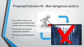 Proposed Solution III – Ban dangerous actions 
• The system have to be 
enough automated to ban 
actions that are dangerous 
• Those actions must be 
previously specified 
• The user is notified about 
it 
 