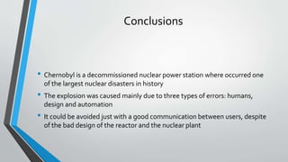 Conclusions 
• Chernobyl is a decommissioned nuclear power station where occurred one 
of the largest nuclear disasters in history 
• The explosion was caused mainly due to three types of errors: humans, 
design and automation 
• It could be avoided just with a good communication between users, despite 
of the bad design of the reactor and the nuclear plant 
 