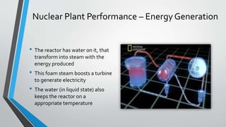 Nuclear Plant Performance – EnergyGeneration 
• The reactor has water on it, that 
transform into steamwith the 
energy produced 
• This foam steam boosts a turbine 
to generate electricity 
• The water (in liquid state) also 
keeps the reactor on a 
appropriate temperature 
 