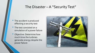 The Disaster – A “Security Test” 
• The accident is produced 
effecting a security test 
• The test consisted on a 
simulation of a power failure 
• Objective: Determine how 
much time the turbines 
generate energy despite the 
power failure 
 