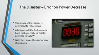 The Disaster – Error on Power Decrease 
• The power of the reactor is 
decreased to reduce risks 
• All elapse well the first minutes, 
but a problem makes a drastic 
decrease to 30 MW 
• With this power, the reactor can 
shuts down 
 