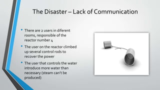 The Disaster – Lack of Communication 
• There are 2 users in diferent 
rooms, responsible of the 
reactor number 4 
• The user on the reactor climbed 
up several control rods to 
recover the power 
• The user that controls the water 
introduce more water than 
necessary (steam can’t be 
produced) 
 