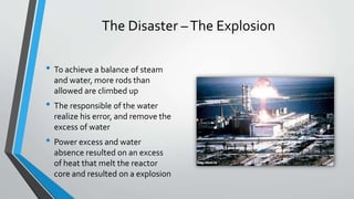 The Disaster –The Explosion 
• To achieve a balance of steam 
and water, more rods than 
allowed are climbed up 
• The responsible of the water 
realize his error, and remove the 
excess of water 
• Power excess and water 
absence resulted on an excess 
of heat that melt the reactor 
core and resulted on a explosion 
 