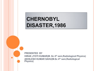 CHERNOBYL
DISASTER,1986
PRESENTED BY
HIRAK JYOTI KUMAR(M .Sc 4th sem,Radiological Physics)
AKHILESH KUMAR SAHU(M.Sc 4th sem,Radiological
Physics)
 