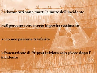 2 lavoratori sono morti la notte dell'incidente
28 persone sono morte in poche settimane
220.000 persone trasferite
Evacuazione di Pripyat iniziata solo 36 ore dopo l'
incidente
 