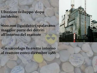 Ulteriore sviluppo dopo
incidente:
•600.000 liquidatori spalavano
maggior parte dei detriti
all'interno del reattore
•Un sarcofago fu eretto intorno
al reattore entro dicembre 1986
 