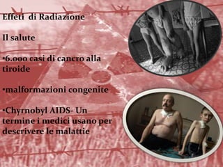 Effeti di Radiazione
Il salute
•6.000 casi di cancro alla
tiroide
•malformazioni congenite
•Chyrnobyl AIDS- Un
termine i medici usano per
descrivere le malattie
 