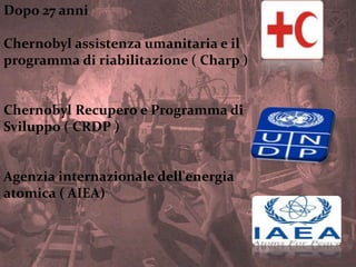 Dopo 27 anni
Chernobyl assistenza umanitaria e il
programma di riabilitazione ( Charp )
Chernobyl Recupero e Programma di
Sviluppo ( CRDP )
Agenzia internazionale dell'energia
atomica ( AIEA)
 