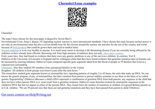 Chernobyl Essay examples
Chernobyl
The topic I have chosen for this term paper is "Ex–Soviet Bloc's
Environmental Crisis, Issue C." #2 Upgrading nuclear reactors to meet international standards. I have chosen this topic because nuclear power is
not only an environmental issue but also a severe health issue for the citizens around the nuclear site and also for the rest of the country and world
because of food products that could be grown there and used as market items.
Nuclear radiation is in no way healthy to anyone. It is much more easier to develop a life threatening disease if you are currently being effected by the
radiation or have already been effected. Becoming sick from high amounts of radiation does not only...show more content...
Forty years later, they had found no evidence that there were any genetic problems in any of the survivors children. In contrast, Yuri E.
Dubrova of the University of Leicester in England and his colleagues claim that they have found evidence that germline mutation rates in humans can
be increased by ionizing radiation. Dubrova's team compared specific gene segments taken from the blood of people in 79 families that lived in a
exposed area surrounding
Chernobyl. Also they studied 105 members from unexposed families in the United
Kingdom. All children in both groups were born 8 years after the melt down. "
The researchers studied gene segments known as minisatellite loci, repeating patterns of roughly 5 to 45 bases, the units that make up DNA. No one
knows the genetic purpose, if any, of minisatellites, but their variation from person to person enables scientists to use them as the basis of so–called
genetic fingerprinting".(Dubrova )Because a child's DNA represents a combination of germline DNA from both parents, any sequence in the child that
does not have either parents DNA in it, must result from a germline mutation. Dubrova's team therefore looked for minisatelite sequences in the
children's DNA that did not appear in either of the parents DNA. They found twice the number of mutations in children of exposed Belarus parents as
in U.K. children. "We are 99 percent sure that these are real germline mutations and they have been passed from parent to child,"(Dubrova
Get more content on HelpWriting.net
 