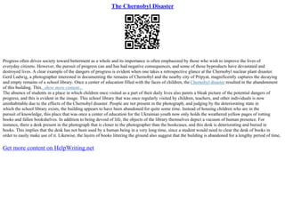 The Chernobyl Disaster
Progress often drives society toward betterment as a whole and its importance is often emphasized by those who wish to improve the lives of
everyday citizens. However, the pursuit of progress can and has had negative consequences, and some of those byproducts have devastated and
destroyed lives. A clear example of the dangers of progress is evident when one takes a retrospective glance at the Chernobyl nuclear plant disaster.
Gerd Ludwig, a photographer interested in documenting the remains of Chernobyl and the nearby city of Pripyat, magnificently captures the decaying
and empty remains of a school library. Once a center of education filled with the faces of children, the Chernobyl disaster resulted in the abandonment
of this building. This...show more content...
The absence of students in a place in which children once visited as a part of their daily lives also paints a bleak picture of the potential dangers of
progress, and this is evident in the image. This school library that was once regularly visited by children, teachers, and other individuals is now
uninhabitable due to the effects of the Chernobyl disaster. People are not present in the photograph, and judging by the deteriorating state in
which the school library exists, the building appears to have been abandoned for quite some time. Instead of housing children who are in the
pursuit of knowledge, this place that was once a center of education for the Ukrainian youth now only holds the weathered yellow pages of rotting
books and fallen bookshelves. In addition to being devoid of life, the objects of the library themselves depict a vacuum of human presence. For
instance, there a desk present in the photograph that is closer to the photographer than the bookcases, and this desk is deteriorating and buried in
books. This implies that the desk has not been used by a human being in a very long time, since a student would need to clear the desk of books in
order to easily make use of it. Likewise, the layers of books littering the ground also suggest that the building is abandoned for a lengthy period of time,
Get more content on HelpWriting.net
 