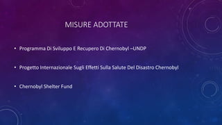 MISURE ADOTTATE
• Programma Di Sviluppo E Recupero Di Chernobyl –UNDP
• Progetto Internazionale Sugli Effetti Sulla Salute Del Disastro Chernobyl
• Chernobyl Shelter Fund
 