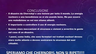 CONCLUSIONE
• Il disastro da Chernobyl e una lezione per tutto il mondo. La energia
nucleare e una benedizione se si sta usando bene. Ma puo essere
una maledizione se noi non stiamo attenti.
• E importante a controllare il uso di energia nucleare.
• Devono stare meccanismi di sicurezza e sistemi a avvertire le gente
nel caso di un disastro.
• I paesi, come India, che sono fermatari nei trattati nucleari devono
stare molto attento e devono assicurare la sicurezza dal suoi
cittadini.
 