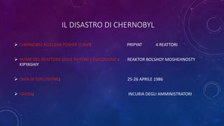 IL DISASTRO DI CHERNOBYL
 CHERNOBYL NUCLEAR POWER PLANT: PRIPYAT 4 REATTORI
 NOME DEL REATTORE DOVE AVVENE L’ESPLOSIONE-: REAKTOR BOLSHOY MOSHEHNOSTY
KIPYASHIY
 DATA DI ESPLOSIONE: 25-26 APRILE 1986
 CAUSA: INCURIA DEGLI AMMINISTRATORI
 