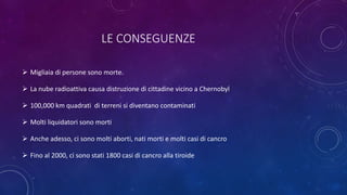 LE CONSEGUENZE
 Migliaia di persone sono morte.
 La nube radioattiva causa distruzione di cittadine vicino a Chernobyl
 100,000 km quadrati di terreni si diventano contaminati
 Molti liquidatori sono morti
 Anche adesso, ci sono molti aborti, nati morti e molti casi di cancro
 Fino al 2000, ci sono stati 1800 casi di cancro alla tiroide
 