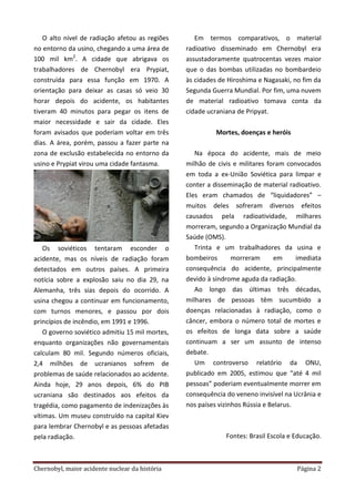 Chernobyl, maior acidente nuclear da história Página 2
O alto nível de radiação afetou as regiões
no entorno da usino, chegando a uma área de
100 mil km2
. A cidade que abrigava os
trabalhadores de Chernobyl era Prypiat,
construída para essa função em 1970. A
orientação para deixar as casas só veio 30
horar depois do acidente, os habitantes
tiveram 40 minutos para pegar os itens de
maior necessidade e sair da cidade. Eles
foram avisados que poderiam voltar em três
dias. A área, porém, passou a fazer parte na
zona de exclusão estabelecida no entorno da
usino e Prypiat virou uma cidade fantasma.
Os soviéticos tentaram esconder o
acidente, mas os níveis de radiação foram
detectados em outros países. A primeira
notícia sobre a explosão saiu no dia 29, na
Alemanha, três sias depois do ocorrido. A
usina chegou a continuar em funcionamento,
com turnos menores, e passou por dois
princípios de incêndio, em 1991 e 1996.
O governo soviético admitiu 15 mil mortes,
enquanto organizações não governamentais
calculam 80 mil. Segundo números oficiais,
2,4 milhões de ucranianos sofrem de
problemas de saúde relacionados ao acidente.
Ainda hoje, 29 anos depois, 6% do PIB
ucraniana são destinados aos efeitos da
tragédia, como pagamento de indenizações às
vítimas. Um museu construído na capital Kiev
para lembrar Chernobyl e as pessoas afetadas
pela radiação.
Em termos comparativos, o material
radioativo disseminado em Chernobyl era
assustadoramente quatrocentas vezes maior
que o das bombas utilizadas no bombardeio
às cidades de Hiroshima e Nagasaki, no fim da
Segunda Guerra Mundial. Por fim, uma nuvem
de material radioativo tomava conta da
cidade ucraniana de Pripyat.
Mortes, doenças e heróis
Na época do acidente, mais de meio
milhão de civis e militares foram convocados
em toda a ex-União Soviética para limpar e
conter a disseminação de material radioativo.
Eles eram chamados de “liquidadores” –
muitos deles sofreram diversos efeitos
causados pela radioatividade, milhares
morreram, segundo a Organização Mundial da
Saúde (OMS).
Trinta e um trabalhadores da usina e
bombeiros morreram em imediata
consequência do acidente, principalmente
devido à síndrome aguda da radiação.
Ao longo das últimas três décadas,
milhares de pessoas têm sucumbido a
doenças relacionadas à radiação, como o
câncer, embora o número total de mortes e
os efeitos de longa data sobre a saúde
continuam a ser um assunto de intenso
debate.
Um controverso relatório da ONU,
publicado em 2005, estimou que “até 4 mil
pessoas” poderiam eventualmente morrer em
consequência do veneno invisível na Ucrânia e
nos países vizinhos Rússia e Belarus.
Fontes: Brasil Escola e Educação.
 