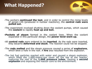 What Happened?
-The workers continued the test, and in order to control the rising levels
of xenon-135 (produced in nuclear reactions), the control rods were
pulled out.
-The experiment involved shutting down the coolant pumps, which caused
the coolant to rapidly heat up and boil.
-Pockets of steam formed in the coolant lines. When the coolant
expanded in this particular design, the power level went up.
-All control rods were ordered to be inserted. As the rods were inserted,
they became deformed and stuck. The reaction could not be stopped.
-The rods melted and the steam pressure caused a series of explosions,
which blew a hole in the roof. A fire also resulted from the explosion.
-The hot fuel particles reacted with water and caused a steam explosion,
which lifted the 1,000-metric-ton cover off the top of the reactor,
rupturing the rest of the 1,660 pressure tubes, causing a second
explosion and exposing the reactor core to the environment.
 