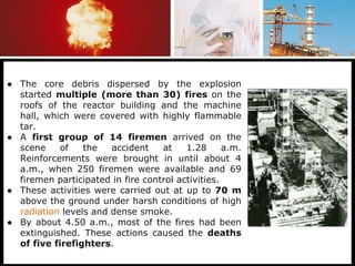 ● The core debris dispersed by the explosion
started multiple (more than 30) fires on the
roofs of the reactor building and the machine
hall, which were covered with highly flammable
tar.
● A first group of 14 firemen arrived on the
scene of the accident at 1.28 a.m.
Reinforcements were brought in until about 4
a.m., when 250 firemen were available and 69
firemen participated in fire control activities.
● These activities were carried out at up to 70 m
above the ground under harsh conditions of high
radiation levels and dense smoke.
● By about 4.50 a.m., most of the fires had been
extinguished. These actions caused the deaths
of five firefighters.
 