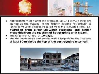● Approximately 20 h after the explosion, at 9.41 p.m., a large fire
started as the material in the reactor became hot enough to
ignite combustible gases released from the disrupted core, e.g.
hydrogen from zirconium-water reactions and carbon
monoxide from the reaction of hot graphite with steam.
● The large fire burned for 10 days.
● The fire made noise and burned with a large flame that reached
at least 50 m above the top of the destroyed reactor hall.
 