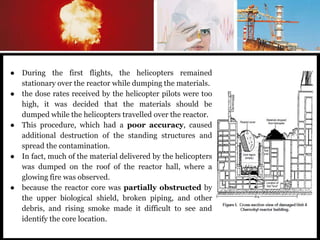 ● During the first flights, the helicopters remained
stationary over the reactor while dumping the materials.
● the dose rates received by the helicopter pilots were too
high, it was decided that the materials should be
dumped while the helicopters travelled over the reactor.
● This procedure, which had a poor accuracy, caused
additional destruction of the standing structures and
spread the contamination.
● In fact, much of the material delivered by the helicopters
was dumped on the roof of the reactor hall, where a
glowing fire was observed.
● because the reactor core was partially obstructed by
the upper biological shield, broken piping, and other
debris, and rising smoke made it difficult to see and
identify the core location.
 