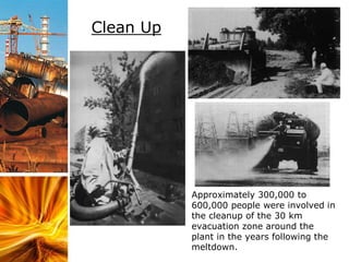 Clean Up
Approximately 300,000 to
600,000 people were involved in
the cleanup of the 30 km
evacuation zone around the
plant in the years following the
meltdown.
 
