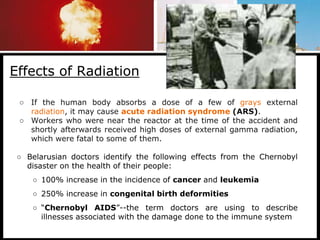Effects of Radiation
○ If the human body absorbs a dose of a few of grays external
radiation, it may cause acute radiation syndrome (ARS).
○ Workers who were near the reactor at the time of the accident and
shortly afterwards received high doses of external gamma radiation,
which were fatal to some of them.
○ Belarusian doctors identify the following effects from the Chernobyl
disaster on the health of their people:
○ 100% increase in the incidence of cancer and leukemia
○ 250% increase in congenital birth deformities
○ “Chernobyl AIDS”--the term doctors are using to describe
illnesses associated with the damage done to the immune system
 
