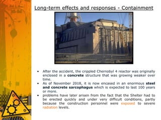 • After the accident, the crippled Chernobyl 4 reactor was originally
enclosed in a concrete structure that was growing weaker over
time.
• As of November 2018, it is now encased in an enormous steel
and concrete sarcophagus which is expected to last 100 years
or more.
• problems have later arisen from the fact that the Shelter had to
be erected quickly and under very difficult conditions, partly
because the construction personnel were exposed to severe
radiation levels.
Long-term effects and responses - Containment
 