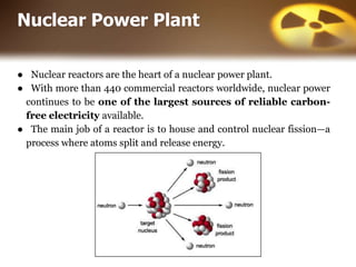 Nuclear Power Plant
● Nuclear reactors are the heart of a nuclear power plant.
● With more than 440 commercial reactors worldwide, nuclear power
continues to be one of the largest sources of reliable carbon-
free electricity available.
● The main job of a reactor is to house and control nuclear fission—a
process where atoms split and release energy.
 
