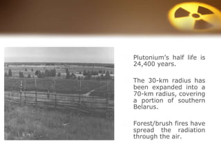 ⬜ Plutonium’s half life is
24,400 years.
⬜ The 30-km radius has
been expanded into a
70-km radius, covering
a portion of southern
Belarus.
⬜ Forest/brush fires have
spread the radiation
through the air.
 