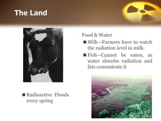 ⬜ Food & Water
◼Milk—Farmers have to watch
the radiation level in milk.
◼Fish—Cannot be eaten, as
water absorbs radiation and
fats concentrate it
The Land
◼Radioactive Floods
every spring
 